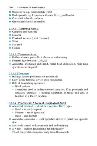 n Overgrowth, e.g. macrodactyly (rare)
n Undergrowth, e.g. hypoplastic thumbs (five types/Blauth)
n Constriction band syndrome
n Generalised skeletal anomalies
3.1.4.1 Transverse Arrests
n Complete arm (amelia)
n Midarm
n Proximal forearm (most common)
n Wrist
n Midhand
n Fingers
3.1.4.1.1 Transverse Arrest
n Unilateral more, parts distal absent or rudimentary
n Forearm 1/20,000; arm 1/200,000
n Associated anomalies: club-hand, radial head dislocation, radio-ulna
synostosis, meningocele
3.1.4.1.2 Treatment
n Infancy: passive prosthesis 3±6 months old
n Later: active terminal device, even myoelectric
n Role of Krukenberg operation:
± Blind patients
± Sometimes used in underdeveloped countries; if no prosthesis and
unilateral amputees ? involves separation of radius and ulna to
function in a Pincer function
3.1.4.2 Phocomelia: A Form of Longitudinal Arrest
n Abnormal proximal ? distal development. Three types:
± Hand ± trunk (complete)
± Forearm ± trunk (proximal)
± Hand ± arm (distal)
n Associated anomalies ? cleft lip/palate; defective radial rays opposite
side
n Most only treated with prosthesis and limb training
n Ô A few ± skeleton lengthening, tendon transfer
1% all congenital anomalies, many from thalidomide
200 3 Principles of Hand Surgery
 