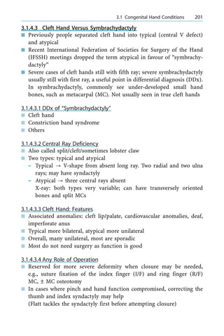 3.1.4.3 Cleft Hand Versus Symbrachydactyly
n Previously people separated cleft hand into typical (central V defect)
and atypical
n Recent International Federation of Societies for Surgery of the Hand
(IFSSH) meetings dropped the term atypical in favour of ªsymbrachy-
dactylyº
n Severe cases of cleft hands still with fifth ray; severe symbrachydactyly
usually still with first ray, a useful point in differential diagnosis (DDx).
In symbrachydactyly, commonly see under-developed small hand
bones, such as metacarpal (MC). Not usually seen in true cleft hands
3.1.4.3.1 DDx of ªSymbrachydactylyº
n Cleft hand
n Constriction band syndrome
n Others
3.1.4.3.2 Central Ray Deficiency
n Also called split/cleft/sometimes lobster claw
n Two types: typical and atypical
± Typical ? V-shape from absent long ray. Two radial and two ulna
rays; may have syndactyly
± Atypical ? three central rays absent
X-ray: both types very variable; can have transversely oriented
bones and split MCs
3.1.4.3.3 Cleft Hand: Features
n Associated anomalies: cleft lip/palate, cardiovascular anomalies, deaf,
imperforate anus
n Typical more bilateral, atypical more unilateral
n Overall, many unilateral, most are sporadic
n Most do not need surgery as function is good
3.1.4.3.4 Any Role of Operation
n Reserved for more severe deformity when closure may be needed,
e.g., suture fixation of the index finger (I/F) and ring finger (R/F)
MC, Ô MC osteotomy
n In cases where pinch and hand function compromised, correcting the
thumb and index syndactyly may help
(Flatt tackles the syndactyly first before attempting closure)
a 3.1 Congenital Hand Conditions 201
 