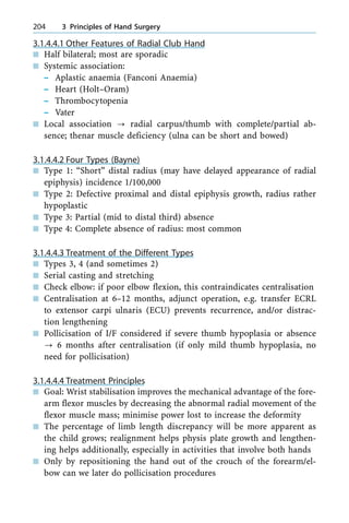 3.1.4.4.1 Other Features of Radial Club Hand
n Half bilateral; most are sporadic
n Systemic association:
± Aplastic anaemia (Fanconi Anaemia)
± Heart (Holt±Oram)
± Thrombocytopenia
± Vater
n Local association ? radial carpus/thumb with complete/partial ab-
sence; thenar muscle deficiency (ulna can be short and bowed)
3.1.4.4.2 Four Types (Bayne)
n Type 1: ªShortº distal radius (may have delayed appearance of radial
epiphysis) incidence 1/100,000
n Type 2: Defective proximal and distal epiphysis growth, radius rather
hypoplastic
n Type 3: Partial (mid to distal third) absence
n Type 4: Complete absence of radius: most common
3.1.4.4.3 Treatment of the Different Types
n Types 3, 4 (and sometimes 2)
n Serial casting and stretching
n Check elbow: if poor elbow flexion, this contraindicates centralisation
n Centralisation at 6±12 months, adjunct operation, e.g. transfer ECRL
to extensor carpi ulnaris (ECU) prevents recurrence, and/or distrac-
tion lengthening
n Pollicisation of I/F considered if severe thumb hypoplasia or absence
? 6 months after centralisation (if only mild thumb hypoplasia, no
need for pollicisation)
3.1.4.4.4 Treatment Principles
n Goal: Wrist stabilisation improves the mechanical advantage of the fore-
arm flexor muscles by decreasing the abnormal radial movement of the
flexor muscle mass; minimise power lost to increase the deformity
n The percentage of limb length discrepancy will be more apparent as
the child grows; realignment helps physis plate growth and lengthen-
ing helps additionally, especially in activities that involve both hands
n Only by repositioning the hand out of the crouch of the forearm/el-
bow can we later do pollicisation procedures
204 3 Principles of Hand Surgery
 