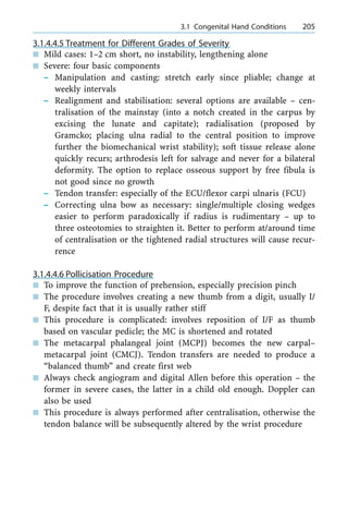 3.1.4.4.5 Treatment for Different Grades of Severity
n Mild cases: 1±2 cm short, no instability, lengthening alone
n Severe: four basic components
± Manipulation and casting: stretch early since pliable; change at
weekly intervals
± Realignment and stabilisation: several options are available ± cen-
tralisation of the mainstay (into a notch created in the carpus by
excising the lunate and capitate); radialisation (proposed by
Gramcko; placing ulna radial to the central position to improve
further the biomechanical wrist stability); soft tissue release alone
quickly recurs; arthrodesis left for salvage and never for a bilateral
deformity. The option to replace osseous support by free fibula is
not good since no growth
± Tendon transfer: especially of the ECU/flexor carpi ulnaris (FCU)
± Correcting ulna bow as necessary: single/multiple closing wedges
easier to perform paradoxically if radius is rudimentary ± up to
three osteotomies to straighten it. Better to perform at/around time
of centralisation or the tightened radial structures will cause recur-
rence
3.1.4.4.6 Pollicisation Procedure
n To improve the function of prehension, especially precision pinch
n The procedure involves creating a new thumb from a digit, usually I/
F, despite fact that it is usually rather stiff
n This procedure is complicated: involves reposition of I/F as thumb
based on vascular pedicle; the MC is shortened and rotated
n The metacarpal phalangeal joint (MCPJ) becomes the new carpal±
metacarpal joint (CMCJ). Tendon transfers are needed to produce a
ªbalanced thumbº and create first web
n Always check angiogram and digital Allen before this operation ± the
former in severe cases, the latter in a child old enough. Doppler can
also be used
n This procedure is always performed after centralisation, otherwise the
tendon balance will be subsequently altered by the wrist procedure
a 3.1 Congenital Hand Conditions 205
 