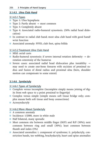 3.1.4.5 Ulna Club Hand
3.1.4.5.1 Types
n Type 1: Ulna hypoplasia
n Type 2: Partly absent ? most common
n Type 3: Completely absent
n Type 4: Associated radio-humeral synostosis. (50% radial head dislo-
cation)
n In contrast to radial club hand; most ulna club hand with good hand/
wrist function
n Associated anomaly: PFFD, club foot, spina bifida
3.1.4.5.2 Treatment Ulna Club Hand
n Mild: serial casts
n Radio-humeral synostosis: if severe internal rotation deformity ? de-
rotation osteotomy of the humerus
n Severe cases: associated radial head dislocation plus instability ?
may need to create one-bone forearm with excision of proximal ra-
dius and fusion of distal radius and proximal ulna (here, shoulder
motion can compensate to some extent)
3.1.4.6 Syndactyly
3.1.4.6.1 Types of Syndactyly
n Complete versus incomplete (incomplete simply means joining of dig-
its from web space to a point proximal to fingertip)
n Complex versus simple (simple means soft tissue bridge only; com-
plex means both soft tissue and bony connections)
n Acrosyndactyly
3.1.4.6.2 More About Syndactyly
n A common anomaly
n Incidence: 1/2000, more in white male
n Half bilateral, many sporadic
n Most common site between middle finger (M/F) and R/F (50%); next
common between ring and small (30%); least common between
thumb and index (5%)
n Associated anomalies: i. component of syndrome; ii. polydactyly, con-
striction bands, toe webbing, brachydactyly, heart and spine anomalies
206 3 Principles of Hand Surgery
 