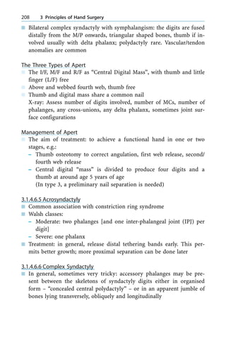 n Bilateral complex syndactyly with symphalangism: the digits are fused
distally from the M/P onwards, triangular shaped bones, thumb if in-
volved usually with delta phalanx; polydactyly rare. Vascular/tendon
anomalies are common
The Three Types of Apert
n The I/F, M/F and R/F as ªCentral Digital Massº, with thumb and little
finger (L/F) free
n Above and webbed fourth web, thumb free
n Thumb and digital mass share a common nail
X-ray: Assess number of digits involved, number of MCs, number of
phalanges, any cross-unions, any delta phalanx, sometimes joint sur-
face configurations
Management of Apert
n The aim of treatment: to achieve a functional hand in one or two
stages, e.g.:
± Thumb osteotomy to correct angulation, first web release, second/
fourth web release
± Central digital ªmassº is divided to produce four digits and a
thumb at around age 5 years of age
(In type 3, a preliminary nail separation is needed)
3.1.4.6.5 Acrosyndactyly
n Common association with constriction ring syndrome
n Walsh classes:
± Moderate: two phalanges [and one inter-phalangeal joint (IPJ) per
digit]
± Severe: one phalanx
n Treatment: in general, release distal tethering bands early. This per-
mits better growth; more proximal separation can be done later
3.1.4.6.6 Complex Syndactyly
n In general, sometimes very tricky: accessory phalanges may be pre-
sent between the skeletons of syndactyly digits either in organised
form ± ªconcealed central polydactylyº ± or in an apparent jumble of
bones lying transversely, obliquely and longitudinally
208 3 Principles of Hand Surgery
 