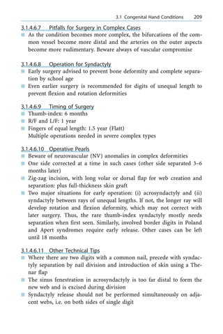 3.1.4.6.7 Pitfalls for Surgery in Complex Cases
n As the condition becomes more complex, the bifurcations of the com-
mon vessel become more distal and the arteries on the outer aspects
become more rudimentary. Beware always of vascular compromise
3.1.4.6.8 Operation for Syndactyly
n Early surgery advised to prevent bone deformity and complete separa-
tion by school age
n Even earlier surgery is recommended for digits of unequal length to
prevent flexion and rotation deformities
3.1.4.6.9 Timing of Surgery
n Thumb-index: 6 months
n R/F and L/F: 1 year
n Fingers of equal length: 1.5 year (Flatt)
Multiple operations needed in severe complex types
3.1.4.6.10 Operative Pearls
n Beware of neurovascular (NV) anomalies in complex deformities
n One side corrected at a time in such cases (other side separated 3±6
months later)
n Zig-zag incision, with long volar or dorsal flap for web creation and
separation: plus full-thickness skin graft
n Two major situations for early operation: (i) acrosyndactyly and (ii)
syndactyly between rays of unequal lengths. If not, the longer ray will
develop rotation and flexion deformity, which may not correct with
later surgery. Thus, the rare thumb-index syndactyly mostly needs
separation when first seen. Similarly, involved border digits in Poland
and Apert syndromes require early release. Other cases can be left
until 18 months
3.1.4.6.11 Other Technical Tips
n Where there are two digits with a common nail, precede with syndac-
tyly separation by nail division and introduction of skin using a The-
nar flap
n The sinus fenestration in acrosyndactyly is too far distal to form the
new web and is excised during division
n Syndactyly release should not be performed simultaneously on adja-
cent webs, i.e. on both sides of single digit
a 3.1 Congenital Hand Conditions 209
 