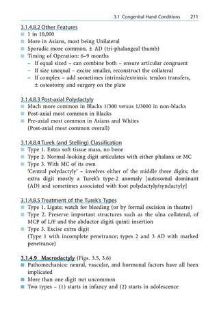 3.1.4.8.2 Other Features
n 1 in 10,000
n More in Asians, most being Unilateral
n Sporadic more common. Ô AD (tri-phalangeal thumb)
n Timing of Operation: 6±9 months
± If equal sized ± can combine both ± ensure articular congruent
± If size unequal ± excise smaller, reconstruct the collateral
± If complex ± add sometimes intrinsic/extrinsic tendon transfers,
Ô osteotomy and surgery on the plate
3.1.4.8.3 Post-axial Polydactyly
n Much more common in Blacks 1/300 versus 1/3000 in non-blacks
n Post-axial most common in Blacks
n Pre-axial most common in Asians and Whites
(Post-axial most common overall)
3.1.4.8.4 Turek (and Stelling) Classification
n Type 1. Extra soft tissue mass, no bone
n Type 2. Normal-looking digit articulates with either phalanx or MC
n Type 3. With MC of its own
`Central polydactyly' ± involves either of the middle three digits; the
extra digit mostly a Turek's type-2 anomaly [autosomal dominant
(AD) and sometimes associated with foot polydactyly/syndactyly]
3.1.4.8.5 Treatment of the Turek's Types
n Type 1. Ligate; watch for bleeding (or by formal excision in theatre)
n Type 2. Preserve important structures such as the ulna collateral, of
MCP of L/F and the abductor digiti quinti insertion
n Type 3. Excise extra digit
(Type 1 with incomplete penetrance; types 2 and 3 AD with marked
penetrance)
3.1.4.9 Macrodactyly (Figs. 3.5, 3.6)
n Pathomechanics: neural, vascular, and hormonal factors have all been
implicated
n More than one digit not uncommon
n Two types ± (1) starts in infancy and (2) starts in adolescence
a 3.1 Congenital Hand Conditions 211
 