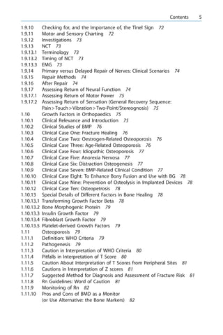 1.9.10 Checking for, and the Importance of, the Tinel Sign 72
1.9.11 Motor and Sensory Charting 72
1.9.12 Investigations 73
1.9.13 NCT 73
1.9.13.1 Terminology 73
1.9.13.2 Timing of NCT 73
1.9.13.3 EMG 73
1.9.14 Primary versus Delayed Repair of Nerves: Clinical Scenarios 74
1.9.15 Repair Methods 74
1.9.16 After Repair 74
1.9.17 Assessing Return of Neural Function 74
1.9.17.1 Assessing Return of Motor Power 75
1.9.17.2 Assessing Return of Sensation (General Recovery Sequence:
Pain>Touch>Vibration>Two-Point/Stereognosis) 75
1.10 Growth Factors in Orthopaedics 75
1.10.1 Clinical Relevance and Introduction 75
1.10.2 Clinical Studies of BMP 76
1.10.3 Clinical Case One: Fracture Healing 76
1.10.4 Clinical Case Two: Oestrogen-Related Osteoporosis 76
1.10.5 Clinical Case Three: Age-Related Osteoporosis 76
1.10.6 Clinical Case Four: Idiopathic Osteoporosis 77
1.10.7 Clinical Case Five: Anorexia Nervosa 77
1.10.8 Clinical Case Six: Distraction Osteogenesis 77
1.10.9 Clinical Case Seven: BMP-Related Clinical Condition 77
1.10.10 Clinical Case Eight: To Enhance Bony Fusion and Use with BG 78
1.10.11 Clinical Case Nine: Prevention of Osteolysis in Implanted Devices 78
1.10.12 Clinical Case Ten: Osteopetrosis 78
1.10.13 Special Details of Different Factors in Bone Healing 78
1.10.13.1 Transforming Growth Factor Beta 78
1.10.13.2 Bone Morphogenic Protein 79
1.10.13.3 Insulin Growth Factor 79
1.10.13.4 Fibroblast Growth Factor 79
1.10.13.5 Platelet-derived Growth Factors 79
1.11 Osteoporosis 79
1.11.1 Definition: WHO Criteria 79
1.11.2 Pathogenesis 79
1.11.3 Caution in Interpretation of WHO Criteria 80
1.11.4 Pitfalls in Interpretation of T Score 80
1.11.5 Caution About Interpretation of T Scores from Peripheral Sites 81
1.11.6 Cautions in Interpretation of Z scores 81
1.11.7 Suggested Method for Diagnosis and Assessment of Fracture Risk 81
1.11.8 Rn Guidelines: Word of Caution 81
1.11.9 Monitoring of Rn 82
1.11.10 Pros and Cons of BMD as a Monitor
(or Use Alternative: the Bone Markers) 82
a Contents 5
 