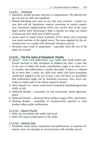 3.1.4.9.2 Treatment
n Operation needed because function is compromised. The affected fin-
ger can also be stiff, and angulated
n Phased debulking each time on one side more prudent ± remove ex-
cess skin and fat. Sometimes requires osteotomy to correct angula-
tion. Sometimes epiphysiodesis (when size reaches that of the same
digit) and/or bone shortening if digit is already too large, e.g. fusion
of distal and M/P while part of M/P excised)
n Assess need of carpal tunnel syndrome (CTS) release and occasional
case needs excision of the digital nerve. The areas supplied by the ab-
normal nerve are usually with abnormal sensation anyway
n Resistant cases result in amputation ± especially when the rest of the
digits are normal.
3.1.4.10 The Five Types of Hypoplastic Thumbs
n Absent ± most need pollicisation (e.g. radial club hand) before pre-
hensile function is fully developed in children less than 3 years old.
In the case of radial club hand, centralisation ought to be done in 6±
12 months, and pollicisation 6 months thereafter. If there is a delayed
Dx of more than 3 years, the child with radial club hand sometimes
would have adapted to the use of ulna 2 rays and there is a possibility
that pollicisation might not be absolutely necessary. Also, never cen-
tralise in radial clubs if the elbow cannot be flexed
n Short thumbs [i.e. cannot reach level of proximal interphalangeal joint
(PIPJ) of I/F]
n Adducted thumbs ± associated 1st web contracture, needs opponens-
plasty
n Abducted thumbs ± abnormal flexor pollicis longus (FPL) attachment
n Floating thumbs ± possibility of reconstruction reported in some
studies; others prefer pollicisation
3.1.4.10.1 Absent Thumb
n Many are associated with radial club hand
n Most will require pollicisation of the index
3.1.4.10.2 Floating Type
n Treatment: many favour amputation and pollicisation. In Japanese lit-
erature, there are attempts at reconstruction with variable success
a 3.1 Congenital Hand Conditions 213
 