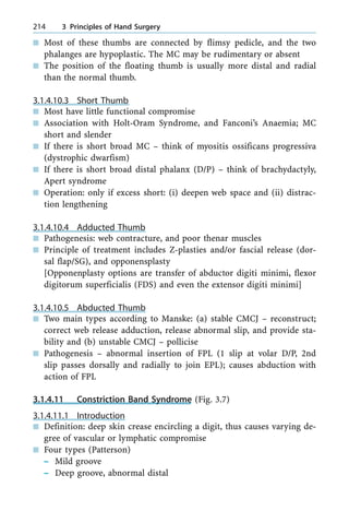 n Most of these thumbs are connected by flimsy pedicle, and the two
phalanges are hypoplastic. The MC may be rudimentary or absent
n The position of the floating thumb is usually more distal and radial
than the normal thumb.
3.1.4.10.3 Short Thumb
n Most have little functional compromise
n Association with Holt-Oram Syndrome, and Fanconi's Anaemia; MC
short and slender
n If there is short broad MC ± think of myositis ossificans progressiva
(dystrophic dwarfism)
n If there is short broad distal phalanx (D/P) ± think of brachydactyly,
Apert syndrome
n Operation: only if excess short: (i) deepen web space and (ii) distrac-
tion lengthening
3.1.4.10.4 Adducted Thumb
n Pathogenesis: web contracture, and poor thenar muscles
n Principle of treatment includes Z-plasties and/or fascial release (dor-
sal flap/SG), and opponensplasty
[Opponenplasty options are transfer of abductor digiti minimi, flexor
digitorum superficialis (FDS) and even the extensor digiti minimi]
3.1.4.10.5 Abducted Thumb
n Two main types according to Manske: (a) stable CMCJ ± reconstruct;
correct web release adduction, release abnormal slip, and provide sta-
bility and (b) unstable CMCJ ± pollicise
n Pathogenesis ± abnormal insertion of FPL (1 slip at volar D/P, 2nd
slip passes dorsally and radially to join EPL); causes abduction with
action of FPL
3.1.4.11 Constriction Band Syndrome (Fig. 3.7)
3.1.4.11.1 Introduction
n Definition: deep skin crease encircling a digit, thus causes varying de-
gree of vascular or lymphatic compromise
n Four types (Patterson)
± Mild groove
± Deep groove, abnormal distal
214 3 Principles of Hand Surgery
 