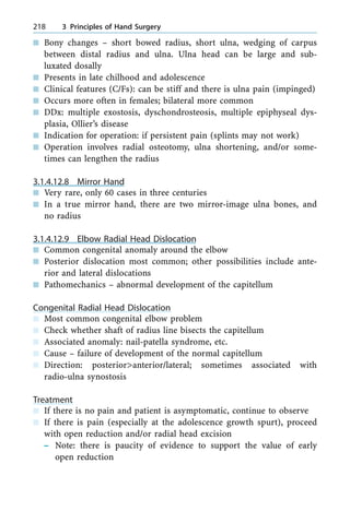 n Bony changes ± short bowed radius, short ulna, wedging of carpus
between distal radius and ulna. Ulna head can be large and sub-
luxated dosally
n Presents in late chilhood and adolescence
n Clinical features (C/Fs): can be stiff and there is ulna pain (impinged)
n Occurs more often in females; bilateral more common
n DDx: multiple exostosis, dyschondrosteosis, multiple epiphyseal dys-
plasia, Ollier's disease
n Indication for operation: if persistent pain (splints may not work)
n Operation involves radial osteotomy, ulna shortening, and/or some-
times can lengthen the radius
3.1.4.12.8 Mirror Hand
n Very rare, only 60 cases in three centuries
n In a true mirror hand, there are two mirror-image ulna bones, and
no radius
3.1.4.12.9 Elbow Radial Head Dislocation
n Common congenital anomaly around the elbow
n Posterior dislocation most common; other possibilities include ante-
rior and lateral dislocations
n Pathomechanics ± abnormal development of the capitellum
Congenital Radial Head Dislocation
n Most common congenital elbow problem
n Check whether shaft of radius line bisects the capitellum
n Associated anomaly: nail-patella syndrome, etc.
n Cause ± failure of development of the normal capitellum
n Direction: posterior>anterior/lateral; sometimes associated with
radio-ulna synostosis
Treatment
n If there is no pain and patient is asymptomatic, continue to observe
n If there is pain (especially at the adolescence growth spurt), proceed
with open reduction and/or radial head excision
± Note: there is paucity of evidence to support the value of early
open reduction
218 3 Principles of Hand Surgery
 