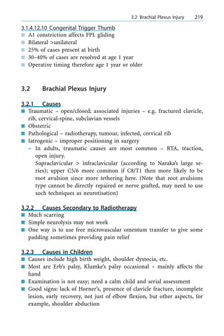 3.1.4.12.10 Congenital Trigger Thumb
n A1 constriction affects FPL gliding
n Bilateral >unilateral
n 25% of cases present at birth
n 30±40% of cases are resolved at age 1 year
n Operative timing therefore age 1 year or older
3.2 Brachial Plexus Injury
3.2.1 Causes
n Traumatic ± open/closed; associated injuries ± e.g. fractured clavicle,
rib, cervical-spine, subclavian vessels
n Obstetric
n Pathological ± radiotherapy, tumour, infected, cervical rib
n Iatrogenic ± improper positioning in surgery
± In adults, traumatic causes are most common ± RTA, traction,
open injury.
Supraclavicular > infraclavicular (according to Naraka's large se-
ries); upper C5/6 more common if C8/T1 then more likely to be
root avulsion since more tethering here. (Note that root avulsions
type cannot be directly repaired or nerve grafted, may need to use
such techniques as neurotisation)
3.2.2 Causes Secondary to Radiotherapy
n Much scarring
n Simple neurolysis may not work
n One way is to use free microvascular omentum transfer to give some
padding sometimes providing pain relief
3.2.3 Causes in Children
n Causes include high birth weight, shoulder dystocia, etc.
n Most are Erb's palsy, Klumke's palsy occasional ± mainly affects the
hand
n Examination is not easy; need a calm child and serial assessment
n Good signs: lack of Horner's, presence of clavicle fracture, incomplete
lesion, early recovery, not just of elbow flexion, but other aspects, for
example, shoulder abduction
a 3.2 Brachial Plexus Injury 219
 