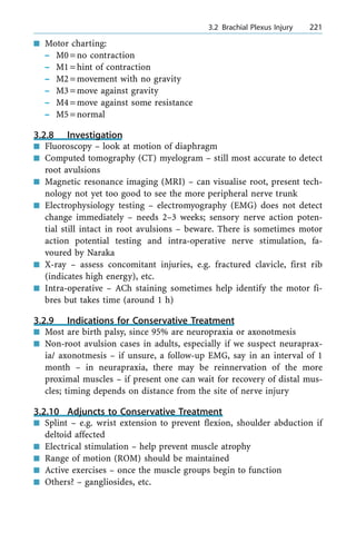 n Motor charting:
± M0=no contraction
± M1=hint of contraction
± M2=movement with no gravity
± M3=move against gravity
± M4=move against some resistance
± M5=normal
3.2.8 Investigation
n Fluoroscopy ± look at motion of diaphragm
n Computed tomography (CT) myelogram ± still most accurate to detect
root avulsions
n Magnetic resonance imaging (MRI) ± can visualise root, present tech-
nology not yet too good to see the more peripheral nerve trunk
n Electrophysiology testing ± electromyography (EMG) does not detect
change immediately ± needs 2±3 weeks; sensory nerve action poten-
tial still intact in root avulsions ± beware. There is sometimes motor
action potential testing and intra-operative nerve stimulation, fa-
voured by Naraka
n X-ray ± assess concomitant injuries, e.g. fractured clavicle, first rib
(indicates high energy), etc.
n Intra-operative ± ACh staining sometimes help identify the motor fi-
bres but takes time (around 1 h)
3.2.9 Indications for Conservative Treatment
n Most are birth palsy, since 95% are neuropraxia or axonotmesis
n Non-root avulsion cases in adults, especially if we suspect neuraprax-
ia/ axonotmesis ± if unsure, a follow-up EMG, say in an interval of 1
month ± in neurapraxia, there may be reinnervation of the more
proximal muscles ± if present one can wait for recovery of distal mus-
cles; timing depends on distance from the site of nerve injury
3.2.10 Adjuncts to Conservative Treatment
n Splint ± e.g. wrist extension to prevent flexion, shoulder abduction if
deltoid affected
n Electrical stimulation ± help prevent muscle atrophy
n Range of motion (ROM) should be maintained
n Active exercises ± once the muscle groups begin to function
n Others? ± gangliosides, etc.
a 3.2 Brachial Plexus Injury 221
 
