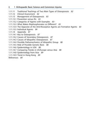 1.11.11 Traditional Teachings of Two Main Types of Osteoporosis 82
1.11.12 Clinical Assessment 82
1.11.13 Management of Osteoporosis 83
1.11.13.1 Prevention versus Rn 83
1.11.13.2 Categories of Agents with Examples 83
1.11.13.3 What Makes Bisphosphonates so Different? 83
1.11.13.4 The Opposite of the Anti-Resorptive Agents are Formative Agents 83
1.11.13.5 Individual Agents 84
1.11.14 Appendix 87
1.11.14.1 Key to Osteoporosis 87
1.11.14.2 Causes of Secondary Osteoporosis 87
1.11.14.3 Causes of Idiopathic Osteoporosis 87
1.11.14.4 Possible Pathomechanics of Idiopathic Group 88
1.11.14.5 Role of Possible Genetic Basis 88
1.11.14.6 Epidemiology in USA 88
1.11.14.7 Comparing Trends in US/Europe versus Asia 88
1.11.14.8 Epidemiology from Asia 89
1.11.14.9 Trend in Hong Kong 89
References 89
6 1 Orthopaedic Basic Science and Commmon Injuries
 