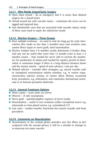 3.2.11 Who Needs Urgent/Early Surgery
n Open clean wound ± do as emergency and it is easier than delayed
surgery for a closed lesion
n Closed wound but with vascular injury ± sometimes the nerve can be
tagged and repaired later
n Gun shot/missile cases that are associated with vascular injury; many
of these cases need to repair the subclavian vessels
3.2.12 Elective Surgery ± Three Groups
n Root multiple avulsions ± no need to wait for long; go for early inter-
vention (few weeks or less than 3 months) since root avulsion cases
cannot direct repair or nerve graft, need neurotisation
n Elective window lasts 3±6 months; results deteriorate if further delay
and may not be useful after more than 12 months (wait at least 1±2
months; reason ± time needed for nerve cells to activate the machin-
ery for production of amino-acid needed for repair); period of obser-
vation is sometimes longer if there is a long distance between lesion
and the nearest muscle ± speed of axon advance 1 mm per day
n Delayed referral ± consider other strategies, e.g. muscle transfer and/
or extraplexal neurotisation; tendon transfers, e.g. to restore trape-
zius/serratus anterior actions, to restore elbow flexion; occasional
bony procedures, e.g. arthrodesis, and sometimes derotational osteot-
omy as in forearm pronation deformity
3.2.13 General Treatment Options
n Direct repair ± acute clean cut nerves
n Observe ± if only neuropraxia
n Nerve graft ± partial/complete ruptures of nerve trunks
n Neurotisation ± useful if root avulsions (either extraplexal source e.g.
intercostal; or intra-plexal source, e.g. contralateral C7)
n Late cases ± tendon transfer, functional free muscle transfer and bony
procedures
3.2.14 Comments on Neurotisation
n Neurotisation of the avulsed plexus provides very few fibres in fact
compared with the normal plexus; it will be a mistake to attempt to
re-innervate too many muscles
222 3 Principles of Hand Surgery
 