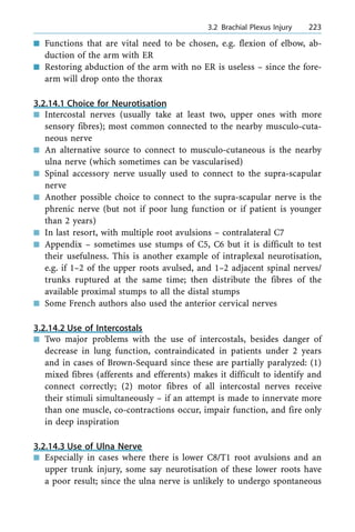 n Functions that are vital need to be chosen, e.g. flexion of elbow, ab-
duction of the arm with ER
n Restoring abduction of the arm with no ER is useless ± since the fore-
arm will drop onto the thorax
3.2.14.1 Choice for Neurotisation
n Intercostal nerves (usually take at least two, upper ones with more
sensory fibres); most common connected to the nearby musculo-cuta-
neous nerve
n An alternative source to connect to musculo-cutaneous is the nearby
ulna nerve (which sometimes can be vascularised)
n Spinal accessory nerve usually used to connect to the supra-scapular
nerve
n Another possible choice to connect to the supra-scapular nerve is the
phrenic nerve (but not if poor lung function or if patient is younger
than 2 years)
n In last resort, with multiple root avulsions ± contralateral C7
n Appendix ± sometimes use stumps of C5, C6 but it is difficult to test
their usefulness. This is another example of intraplexal neurotisation,
e.g. if 1±2 of the upper roots avulsed, and 1±2 adjacent spinal nerves/
trunks ruptured at the same time; then distribute the fibres of the
available proximal stumps to all the distal stumps
n Some French authors also used the anterior cervical nerves
3.2.14.2 Use of Intercostals
n Two major problems with the use of intercostals, besides danger of
decrease in lung function, contraindicated in patients under 2 years
and in cases of Brown-Sequard since these are partially paralyzed: (1)
mixed fibres (afferents and efferents) makes it difficult to identify and
connect correctly; (2) motor fibres of all intercostal nerves receive
their stimuli simultaneously ± if an attempt is made to innervate more
than one muscle, co-contractions occur, impair function, and fire only
in deep inspiration
3.2.14.3 Use of Ulna Nerve
n Especially in cases where there is lower C8/T1 root avulsions and an
upper trunk injury, some say neurotisation of these lower roots have
a poor result; since the ulna nerve is unlikely to undergo spontaneous
a 3.2 Brachial Plexus Injury 223
 