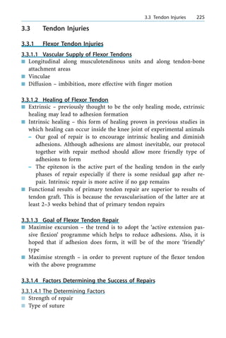 3.3 Tendon Injuries
3.3.1 Flexor Tendon Injuries
3.3.1.1 Vascular Supply of Flexor Tendons
n Longitudinal along musculotendinous units and along tendon-bone
attachment areas
n Vinculae
n Diffusion ± imbibition, more effective with finger motion
3.3.1.2 Healing of Flexor Tendon
n Extrinsic ± previously thought to be the only healing mode, extrinsic
healing may lead to adhesion formation
n Intrinsic healing ± this form of healing proven in previous studies in
which healing can occur inside the knee joint of experimental animals
± Our goal of repair is to encourage intrinsic healing and diminish
adhesions. Although adhesions are almost inevitable, our protocol
together with repair method should allow more friendly type of
adhesions to form
± The epitenon is the active part of the healing tendon in the early
phases of repair especially if there is some residual gap after re-
pair. Intrinsic repair is more active if no gap remains
n Functional results of primary tendon repair are superior to results of
tendon graft. This is because the revascularisation of the latter are at
least 2±3 weeks behind that of primary tendon repairs
3.3.1.3 Goal of Flexor Tendon Repair
n Maximise excursion ± the trend is to adopt the `active extension pas-
sive flexion' programme which helps to reduce adhesions. Also, it is
hoped that if adhesion does form, it will be of the more `friendly'
type
n Maximise strength ± in order to prevent rupture of the flexor tendon
with the above programme
3.3.1.4 Factors Determining the Success of Repairs
3.3.1.4.1 The Determining Factors
n Strength of repair
n Type of suture
a 3.3 Tendon Injuries 225
 