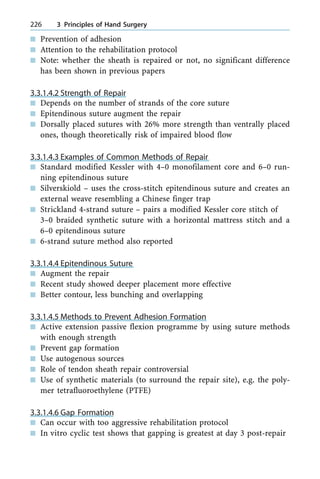 n Prevention of adhesion
n Attention to the rehabilitation protocol
n Note: whether the sheath is repaired or not, no significant difference
has been shown in previous papers
3.3.1.4.2 Strength of Repair
n Depends on the number of strands of the core suture
n Epitendinous suture augment the repair
n Dorsally placed sutures with 26% more strength than ventrally placed
ones, though theoretically risk of impaired blood flow
3.3.1.4.3 Examples of Common Methods of Repair
n Standard modified Kessler with 4±0 monofilament core and 6±0 run-
ning epitendinous suture
n Silverskiold ± uses the cross-stitch epitendinous suture and creates an
external weave resembling a Chinese finger trap
n Strickland 4-strand suture ± pairs a modified Kessler core stitch of
3±0 braided synthetic suture with a horizontal mattress stitch and a
6±0 epitendinous suture
n 6-strand suture method also reported
3.3.1.4.4 Epitendinous Suture
n Augment the repair
n Recent study showed deeper placement more effective
n Better contour, less bunching and overlapping
3.3.1.4.5 Methods to Prevent Adhesion Formation
n Active extension passive flexion programme by using suture methods
with enough strength
n Prevent gap formation
n Use autogenous sources
n Role of tendon sheath repair controversial
n Use of synthetic materials (to surround the repair site), e.g. the poly-
mer tetrafluoroethylene (PTFE)
3.3.1.4.6 Gap Formation
n Can occur with too aggressive rehabilitation protocol
n In vitro cyclic test shows that gapping is greatest at day 3 post-repair
226 3 Principles of Hand Surgery
 