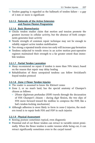 n Tendon gapping is regarded as the hallmark of tendon failure ± a gap
of 2 mm or more is significant
3.3.1.5 Rationale of the Active Extension
and Passive Flexion Programme
3.3.1.6 Basic Biomechanics
n Chicks tendon studies claim that motion and tension promote the
greatest increase in cellular activity, but the absence of both compo-
nents generates least activity
n Tensile strength of common repair technique may not be enough to
reliably support active tendon mobilisation
n Too strong a repeated tensile stress too early will increase gap formation
n Tendons subjected to tensile stress in an active motion post-operative
regimen maintained their strength to a far greater extent than immo-
bile tendons
3.3.1.7 Partial Tendon Laceration
n Many recommend no repair if tendon is more than 70% intact, based
on the reason that repair may delay healing
n Rehabilitation of these unrepaired tendons can follow Strickland's
frayed tendon protocol
3.3.1.8 Zone 2 Flexor Tendon Injuries
n The reader is assumed to know the Kleinert zones
n Zone 2, or no man's land, has the special anatomy of Champer's
chiasm as follows:
± [Flexor digitorum profundus (FDP) travels through the decussation
of FDS Champer's chiasm ± during digit flexion, the two slips of
FDS move forward toward the midline to compress the FDP, like a
bat's tendon-locking mechanism]
n Although adhesion is more likely to form in zone-2 injuries, the mod-
ern trend is to repair both FDS and FDP in such injuries
3.3.1.9 Physical Assessment
n Resting posture sometimes typical, even diagnostic
n Proximal end of cut flexor tendon can retract to variable extent proxi-
mally. When the flexor tendon is under tension while being cut, it can
retract significantly sometimes even to the carpal tunnel
a 3.3 Tendon Injuries 227
 
