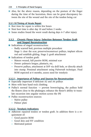 n Also, for the above reason, depending on the posture of the finger
during the time of the laceration, there can be great discrepancy be-
tween the site of the wound and the site of the tendon being cut
3.3.1.10 Timing of Acute Repair
n Best time for repair is within few hours
n Next best time is after day 10 and before 2 weeks
n Some studies found the worst result during days 4±7 after injury
3.3.2 Chronic Flexor Injury: Selection Between Tendon Graft
and Staged Reconstruction
n Indications of staged reconstruction:
± Badly scarred bed, previous multiple procedure
Stage 1: clear the scar, preserve/reconstruct pulleys, implant silicon
rod and establish gliding. Stage 2: graft attachment
n Indications of tendon graft:
± Mature wound, full passive ROM, minimal scar
± Donor: palmaris longus, plantaris, etc.
± Preserve pulleys, attachment at D/P via drill hole, or directly attach
into stump. Proximal attachment using Pulvertuft technique. Final
ROM expected at 6 months, assess need for tenolysis
3.3.2.1 Importance of Pulleys and Sources for Reconstruction
n Especially important if deficient A2 and A4 pulleys
n More with bare hand rock climbing
n Pulley's normal function ? prevent bowstringing, the pulleys hold
the flexors close to the phalanges; enhance the flexor's ability to trans-
late excursion into angular motion across the IPJ
n Pulley reconstruction sources:
± Native pulley
± Palmer plate
3.3.2.2 Tenolysis Indications
n Adherent repaired tendon or tendon graft. In addition there is a re-
quirement of:
± Good passive ROM
± Good skin and NV condition
± Motivated patient
228 3 Principles of Hand Surgery
 