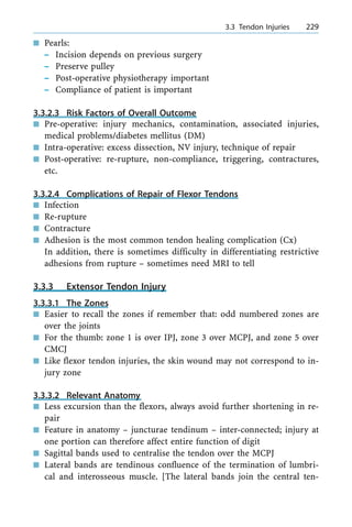 n Pearls:
± Incision depends on previous surgery
± Preserve pulley
± Post-operative physiotherapy important
± Compliance of patient is important
3.3.2.3 Risk Factors of Overall Outcome
n Pre-operative: injury mechanics, contamination, associated injuries,
medical problems/diabetes mellitus (DM)
n Intra-operative: excess dissection, NV injury, technique of repair
n Post-operative: re-rupture, non-compliance, triggering, contractures,
etc.
3.3.2.4 Complications of Repair of Flexor Tendons
n Infection
n Re-rupture
n Contracture
n Adhesion is the most common tendon healing complication (Cx)
In addition, there is sometimes difficulty in differentiating restrictive
adhesions from rupture ± sometimes need MRI to tell
3.3.3 Extensor Tendon Injury
3.3.3.1 The Zones
n Easier to recall the zones if remember that: odd numbered zones are
over the joints
n For the thumb: zone 1 is over IPJ, zone 3 over MCPJ, and zone 5 over
CMCJ
n Like flexor tendon injuries, the skin wound may not correspond to in-
jury zone
3.3.3.2 Relevant Anatomy
n Less excursion than the flexors, always avoid further shortening in re-
pair
n Feature in anatomy ± juncturae tendinum ± inter-connected; injury at
one portion can therefore affect entire function of digit
n Sagittal bands used to centralise the tendon over the MCPJ
n Lateral bands are tendinous confluence of the termination of lumbri-
cal and interosseous muscle. [The lateral bands join the central ten-
a 3.3 Tendon Injuries 229
 