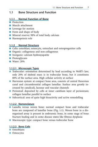 1.1 Bone Structure and Function
1.1.1 Normal Function of Bone
n Protection
n Muscle attachment
n Leverage for motion
n Form and shape of body
n Mineral reserve: 98% of total body calcium
n Haemopoiesis role
1.1.2 Normal Structure
n Cells: osteoblast, osteocyte, osteoclast and osteoprogenitor cells
n Organic: collagenous and non-collagenous
n Inorganic: calcium hydroxyapatite
n Proteoglycans
n Water: 20%
1.1.2.1 Microscopic Types
n Trabecular: orientation determined by load according to Wolff's law;
only 20% of skeletal mass is in trabecular bone, but it constitutes
80% of the surface area. High cellular activity at surface
n Harvesian system: at compact bone area, consists of central Haversian
canal and circumferential collagen lamellae. Surface area greatly in-
creased by canaliculi, lacunae and vascular channels
n Periosteal: deposited by cells at inner cambium layer of periosteum;
collagen lamellae parallel to surface
n Subcortical: area of quite high bioactivity and active remodelling
1.1.2.2 Nomenclature
n Lamella versus woven bone: normal compact bone and trabecular
bone are composed of lamellar bone (Fig. 1.1). Woven bone in a dis-
organised array is present in embryonic bone, in some stage of bone
fracture healing and in some disease states like fibrous dysplasia
n Macroscopic type: compact bone versus trabecular bone
1.1.2.3 Bone Cells
n Osteoblasts
n Osteocytes
a 1.1 Bone Structure and Function 7
 