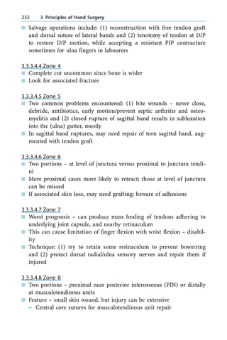 n Salvage operations include: (1) reconstruction with free tendon graft
and dorsal suture of lateral bands and (2) tenotomy of tendon at D/P
to restore D/P motion, while accepting a resistant PIP contracture
sometimes for ulna fingers in labourers
3.3.3.4.4 Zone 4
n Complete cut uncommon since bone is wider
n Look for associated fracture
3.3.3.4.5 Zone 5
n Two common problems encountered: (1) bite wounds ± never close,
debride, antibiotics, early motion/prevent septic arthritis and osteo-
myelitis and (2) closed rupture of sagittal band results in subluxation
into the (ulna) gutter, mostly
n In sagittal band ruptures, may need repair of torn sagittal band, aug-
mented with tendon graft
3.3.3.4.6 Zone 6
n Two portions ± at level of junctura versus proximal to junctura tendi-
ni
n More proximal cases more likely to retract; those at level of junctura
can be missed
n If associated skin loss, may need grafting; beware of adhesions
3.3.3.4.7 Zone 7
n Worst prognosis ± can produce mass healing of tendons adhering to
underlying joint capsule, and nearby retinaculum
n This can cause limitation of finger flexion with wrist flexion ± disabil-
ity
n Technique: (1) try to retain some retinaculum to prevent bowstring
and (2) protect dorsal radial/ulna sensory nerves and repair them if
injured
3.3.3.4.8 Zone 8
n Two portions ± proximal near posterior interosseous (PIN) or distally
at musculotendinous units
n Feature ± small skin wound, but injury can be extensive
± Central core sutures for musculotendinous unit repair
232 3 Principles of Hand Surgery
 