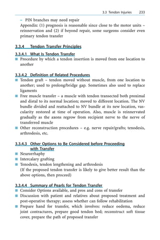 ± PIN branches may need repair
Appendix: (1) prognosis is reasonable since close to the motor units ±
reinnervation and (2) if beyond repair, some surgeons consider even
primary tendon transfer
3.3.4 Tendon Transfer Principles
3.3.4.1 What Is Tendon Transfer
n Procedure by which a tendon insertion is moved from one location to
another
3.3.4.2 Definition of Related Procedures
n Tendon graft ± tendon moved without muscle, from one location to
another; used to prolong/bridge gap. Sometimes also used to replace
ligaments
n Free muscle transfer ± a muscle with tendon transected both proximal
and distal to its normal location; moved to different location. The NV
bundle divided and reattached to NV bundle at its new location, vas-
cularity restored at time of operation. Also, muscle is reinnervated
gradually as the axons regrow from recipient nerve to the nerve of
transferred muscle
n Other reconstruction procedures ± e.g. nerve repair/grafts; tenodesis,
arthrodesis, etc.
3.3.4.3 Other Options to Be Considered before Proceeding
with Transfer
n Neurorrhaphy
n Intercalary grafting
n Tenodesis, tendon lengthening and arthrodesis
(If the proposed tendon transfer is likely to give better result than the
above options, then proceed)
3.3.4.4 Summary of Pearls for Tendon Transfer
n Consider Options available, and pros and cons of transfer
n Discussion with patient and relatives about proposed treatment and
post-operative therapy; assess whether can follow rehabilitation
n Prepare hand for transfer, which involves: reduce oedema, reduce
joint contractures, prepare good tendon bed; reconstruct soft tissue
cover, prepare the path of proposed transfer
a 3.3 Tendon Injuries 233
 