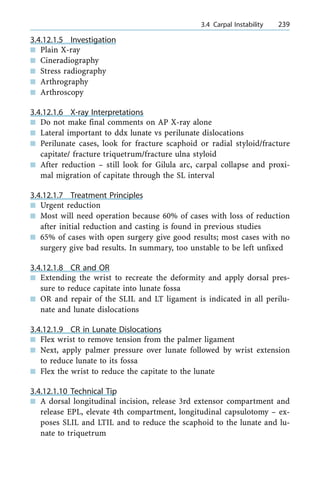 3.4.12.1.5 Investigation
n Plain X-ray
n Cineradiography
n Stress radiography
n Arthrography
n Arthroscopy
3.4.12.1.6 X-ray Interpretations
n Do not make final comments on AP X-ray alone
n Lateral important to ddx lunate vs perilunate dislocations
n Perilunate cases, look for fracture scaphoid or radial styloid/fracture
capitate/ fracture triquetrum/fracture ulna styloid
n After reduction ± still look for Gilula arc, carpal collapse and proxi-
mal migration of capitate through the SL interval
3.4.12.1.7 Treatment Principles
n Urgent reduction
n Most will need operation because 60% of cases with loss of reduction
after initial reduction and casting is found in previous studies
n 65% of cases with open surgery give good results; most cases with no
surgery give bad results. In summary, too unstable to be left unfixed
3.4.12.1.8 CR and OR
n Extending the wrist to recreate the deformity and apply dorsal pres-
sure to reduce capitate into lunate fossa
n OR and repair of the SLIL and LT ligament is indicated in all perilu-
nate and lunate dislocations
3.4.12.1.9 CR in Lunate Dislocations
n Flex wrist to remove tension from the palmer ligament
n Next, apply palmer pressure over lunate followed by wrist extension
to reduce lunate to its fossa
n Flex the wrist to reduce the capitate to the lunate
3.4.12.1.10 Technical Tip
n A dorsal longitudinal incision, release 3rd extensor compartment and
release EPL, elevate 4th compartment, longitudinal capsulotomy ± ex-
poses SLIL and LTIL and to reduce the scaphoid to the lunate and lu-
nate to triquetrum
a 3.4 Carpal Instability 239
 