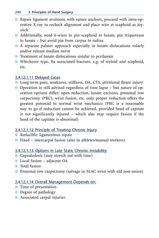 n Repair ligament avulsions with suture anchors, proceed with intra-op-
erative X-ray to recheck alignment and place wire at scaphoid as joy-
stick
n Additionally, need k-wires to pin scaphoid to lunate, pin triquetrum
to lunate ± but avoid pin from carpus to radius
n A separate palmer approach especially in lunate dislocations volarly
and/or release median nerve
n Treatment of lunate dislocations similar to perilunate
n Whichever type, fix associated fracture, e.g. of styloid and scaphoid,
etc.
3.4.12.1.11 Delayed Cases
n Long-term pain, weakness, stiffness, OA, CTS, attritional flexor injury
n Operation is still advised regardless of time lapse ± but nature of op-
eration options differ: open reduction, lunate excision, proximal row
carpectomy (PRC), wrist fusion, etc. only proper reduction offers the
greatest potential to normal wrist mechanics (PRC is a reasonable
way to go if reduction cannot be achieved, provided head of capitate
is not significantly injured ± which alas may require fusion if the
head of the capitate is abnormal)
3.4.12.1.12 Principle of Treating Chronic Injury
n Reducible: ligamentous repair
n Fixed ± intercarpal fusion (also in athletes/manual workers)
3.4.12.1.13 Options in Late Static Chronic Instability
n Capsulodesis (may stretch out with time)
n Local fusion ± adjacent OA
n Total fusion
n Proximal row carpectomy (salvage in SLAC wrist with old non-union)
3.4.12.1.14 Overall Management Depends on:
n Time of presentation
n Degree of pathology
n Associated carpal injuries
240 3 Principles of Hand Surgery
 