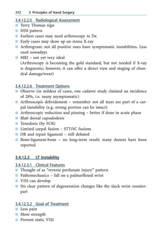 3.4.12.2.5 Radiological Assessment
n Terry Thomas sign
n DISI pattern
n Earliest cases may need arthroscopy to Dx
n Early cases may show up on stress X-ray
n Arthrogram: not all positive ones have symptomatic instabilities. Less
used nowadays
n MRI ± not yet very ideal
(Arthroscopy is becoming the gold standard, but not needed if X-ray
is diagnostic; however, it can offer a direct view and staging of chon-
dral damage/wear)
3.4.12.2.6 Treatment Options
n Observe (in mildest of cases, one cadaver study claimed an incidence
of 28%, i.e. many asymptomatic)
n Arthroscopic debridement ± remember not all tears are part of a car-
pal instability (e.g. strong portion can be intact)
n Arthroscopic reduction and pinning ± better if done in acute phase
n Blatt dorsal capsulodesis
n Tenodesis (by FCR)
n Limited carpal fusion ± STT/SC fusions
n OR and repair ligament ± still debated
n Bone-ligament-bone ± no long-term result; many donors have been
reported
3.4.12.3 LT Instability
3.4.12.3.1 Clinical Features
n Thought of as ªreverse perilunate injuryº pattern
n Pathomechanics ± fall on a palmarflexed wrist
n VISI can develop
n No clear pattern of degeneration changes like the slack wrist counter-
part
3.4.12.3.2 Goal of Treatment
n Less pain
n More strength
n Prevent static VISI
242 3 Principles of Hand Surgery
 