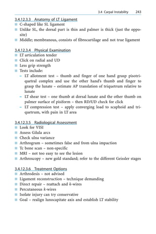 3.4.12.3.3 Anatomy of LT Ligament
n C-shaped like SL ligament
n Unlike SL, the dorsal part is thin and palmer is thick (just the oppo-
site)
n Middle; membranous, consists of fibrocartilage and not true ligament
3.4.12.3.4 Physical Examination
n LT articulation tender
n Click on radial and UD
n Less grip strength
n Tests include:
± LT allotment test ± thumb and finger of one hand grasp pisotri-
quetral complex and use the other hand's thumb and finger to
grasp the lunate ± estimate AP translation of triquetrum relative to
lunate
± LT shear test ± one thumb at dorsal lunate and the other thumb on
palmer surface of pisiform ± then RD/UD check for click
± LT compression test ± apply converging load to scaphoid and tri-
quetrum, with pain in LT area
3.4.12.3.5 Radiological Assessment
n Look for VISI
n Assess Gilula arcs
n Check ulna variance
n Arthrogram ± sometimes false and from ulna impaction
n Tc bone scan ± non-specific
n MRI ± not too easy to see the lesion
n Arthroscopy ± new gold standard; refer to the different Geissler stages
3.4.12.3.6 Treatment Options
n Arthrodesis ± not advised
n Ligament reconstruction ± technique demanding
n Direct repair ± reattach and k-wires
n Percutaneous k-wires
n Isolate injury can try conservative
n Goal ± realign lunocapitate axis and establish LT stability
a 3.4 Carpal Instability 243
 