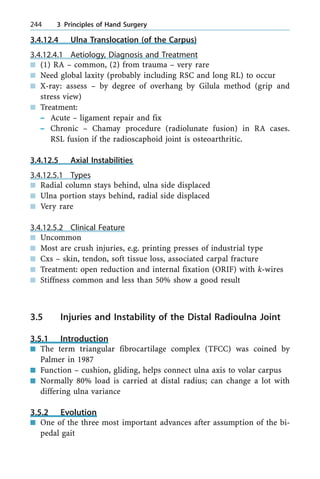 3.4.12.4 Ulna Translocation (of the Carpus)
3.4.12.4.1 Aetiology, Diagnosis and Treatment
n (1) RA ± common, (2) from trauma ± very rare
n Need global laxity (probably including RSC and long RL) to occur
n X-ray: assess ± by degree of overhang by Gilula method (grip and
stress view)
n Treatment:
± Acute ± ligament repair and fix
± Chronic ± Chamay procedure (radiolunate fusion) in RA cases.
RSL fusion if the radioscaphoid joint is osteoarthritic.
3.4.12.5 Axial Instabilities
3.4.12.5.1 Types
n Radial column stays behind, ulna side displaced
n Ulna portion stays behind, radial side displaced
n Very rare
3.4.12.5.2 Clinical Feature
n Uncommon
n Most are crush injuries, e.g. printing presses of industrial type
n Cxs ± skin, tendon, soft tissue loss, associated carpal fracture
n Treatment: open reduction and internal fixation (ORIF) with k-wires
n Stiffness common and less than 50% show a good result
3.5 Injuries and Instability of the Distal Radioulna Joint
3.5.1 Introduction
n The term triangular fibrocartilage complex (TFCC) was coined by
Palmer in 1987
n Function ± cushion, gliding, helps connect ulna axis to volar carpus
n Normally 80% load is carried at distal radius; can change a lot with
differing ulna variance
3.5.2 Evolution
n One of the three most important advances after assumption of the bi-
pedal gait
244 3 Principles of Hand Surgery
 