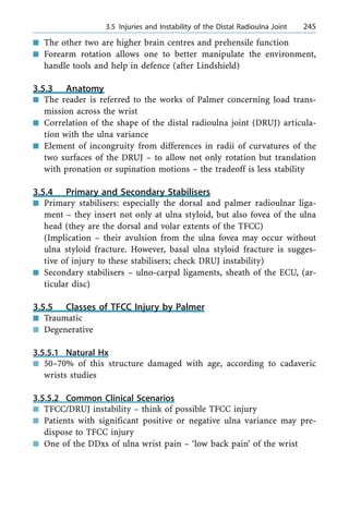 n The other two are higher brain centres and prehensile function
n Forearm rotation allows one to better manipulate the environment,
handle tools and help in defence (after Lindshield)
3.5.3 Anatomy
n The reader is referred to the works of Palmer concerning load trans-
mission across the wrist
n Correlation of the shape of the distal radioulna joint (DRUJ) articula-
tion with the ulna variance
n Element of incongruity from differences in radii of curvatures of the
two surfaces of the DRUJ ± to allow not only rotation but translation
with pronation or supination motions ± the tradeoff is less stability
3.5.4 Primary and Secondary Stabilisers
n Primary stabilisers: especially the dorsal and palmer radioulnar liga-
ment ± they insert not only at ulna styloid, but also fovea of the ulna
head (they are the dorsal and volar extents of the TFCC)
(Implication ± their avulsion from the ulna fovea may occur without
ulna styloid fracture. However, basal ulna styloid fracture is sugges-
tive of injury to these stabilisers; check DRUJ instability)
n Secondary stabilisers ± ulno-carpal ligaments, sheath of the ECU, (ar-
ticular disc)
3.5.5 Classes of TFCC Injury by Palmer
n Traumatic
n Degenerative
3.5.5.1 Natural Hx
n 50±70% of this structure damaged with age, according to cadaveric
wrists studies
3.5.5.2 Common Clinical Scenarios
n TFCC/DRUJ instability ± think of possible TFCC injury
n Patients with significant positive or negative ulna variance may pre-
dispose to TFCC injury
n One of the DDxs of ulna wrist pain ± `low back pain' of the wrist
a 3.5 Injuries and Instability of the Distal Radioulna Joint 245
 