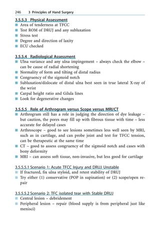 3.5.5.3 Physical Assessment
n Area of tenderness at TFCC
n Test ROM of DRUJ and any subluxation
n Stress test
n Degree and direction of laxity
n ECU checked
3.5.5.4 Radiological Assessment
n Ulna variance and any ulna impingement ± always check the elbow ±
can be cause of radial shortening
n Normality of form and tilting of distal radius
n Congruency of the sigmoid notch
n Subluxation/dislocate of distal ulna best seen in true lateral X-ray of
the wrist
n Carpal height ratio and Gilula lines
n Look for degenerative changes
3.5.5.5 Role of Arthrogram versus Scope versus MRI/CT
n Arthrogram still has a role in judging the direction of dye leakage ±
but caution, the pores may fill up with fibrous tissue with time ± less
accurate for delayed cases
n Arthroscope ± good to see lesions sometimes less well seen by MRI,
such as in cartilage, and can probe joint and test for TFCC tension,
can be therapeutic at the same time
n CT ± good to assess congruency of the sigmoid notch and cases with
bony deformity
n MRI ± can assess soft tissue, non-invasive, but less good for cartilage
3.5.5.5.1 Scenario 1: Acute TFCC Injury and DRUJ Unstable
n If fractured, fix ulna styloid, and retest stability of DRUJ
n Try either (1) conservative (POP in supination) or (2) scope/open re-
pair
3.5.5.5.2 Scenario 2: TFC isolated tear with Stable DRUJ
n Central lesion ± debridement
n Peripheral lesion ± repair (blood supply is from peripheral just like
menisci)
246 3 Principles of Hand Surgery
 