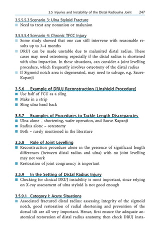3.5.5.5.3 Scenario 3: Ulna Styloid Fracture
n Need to treat any nonunion or malunion
3.5.5.5.4 Scenario 4: Chronic TFCC Injury
n Some study showed that one can still intervene with reasonable re-
sults up to 3±4 months
n DRUJ can be made unstable due to malunited distal radius. These
cases may need osteotomy, especially if the distal radius is shortened
with ulna impaction. In these situations, can consider a joint levelling
procedure, which frequently involves osteotomy of the distal radius
n If Sigmoid notch area is degenerated, may need to salvage, e.g. Sauve-
Kapanji
3.5.6 Example of DRUJ Reconstruction [Linshield Procedure]
n Use half of FCU as a sling
n Make in a strip
n Sling ulna head back
3.5.7 Examples of Procedures to Tackle Length Discrepancies
n Ulna alone ± shortening, wafer operation, and Sauve-Kapanji
n Radius alone ± osteotomy
n Both ± rarely mentioned in the literature
3.5.8 Role of Joint Levelling
n Reconstruction procedure alone in the presence of significant length
differences (between distal radius and ulna) with no joint levelling
may not work
n Restoration of joint congruency is important
3.5.9 In the Setting of Distal Radius Injury
n Checking for clinical DRUJ instability is most important, since relying
on X-ray assessment of ulna styloid is not good enough
3.5.9.1 Category I: Acute Situations
n Associated fractured distal radius: assessing integrity of the sigmoid
notch, good restoration of radial shortening and prevention of the
dorsal tilt are all very important. Hence, first ensure the adequate an-
atomical restoration of distal radius anatomy, then check DRUJ insta-
a 3.5 Injuries and Instability of the Distal Radioulna Joint 247
 