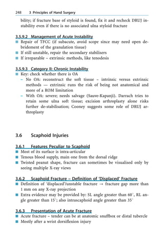 bility; if fracture base of styloid is found, fix it and recheck DRUJ in-
stability even if there is no associated ulna styloid fracture
3.5.9.2 Management of Acute Instability
n Repair of TFCC (if subacute, avoid scope since may need open de-
bridement of the granulation tissue)
n If still unstable, repair the secondary stabilisers
n If irreparable ± extrinsic methods, like tenodesis
3.5.9.3 Category II: Chronic Instability
n Key: check whether there is OA
± No OA: reconstruct the soft tissue ± intrinsic versus extrinsic
methods Ð extrinsic runs the risk of being not anatomical and
more of a ROM limitation
± With OA: severe; needs salvage (Sauve-Kapanji). Darrach tries to
retain some ulna soft tissue; excision arthroplasty alone risks
further de-stabilisation; Cooney suggests some role of DRUJ ar-
throplasty
3.6 Scaphoid Injuries
3.6.1 Features Peculiar to Scaphoid
n Most of its surface is intra-articular
n Tenous blood supply, main one from the dorsal ridge
n Twisted peanut shape, fracture can sometimes be visualised only by
seeing multiple X-ray views
3.6.2 Scaphoid Fracture ± Definition of `Displaced' Fracture
n Definition of `displaced'/unstable fracture ? fracture gap more than
1 mm on any X-ray projection
n Extra evidence may be provided by: SL angle greater than 608, RL an-
gle greater than 158; also intrascaphoid angle greater than 358
3.6.3 Presentation of Acute Fracture
n Acute fracture ± tender can be at anatomic snuffbox or distal tubercle
n Mostly after a wrist dorsiflexion injury
248 3 Principles of Hand Surgery
 
