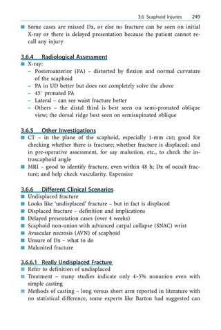 n Some cases are missed Dx, or else no fracture can be seen on initial
X-ray or there is delayed presentation because the patient cannot re-
call any injury
3.6.4 Radiological Assessment
n X-ray:
± Posteroanterior (PA) ± distorted by flexion and normal curvature
of the scaphoid
± PA in UD better but does not completely solve the above
± 458 pronated PA
± Lateral ± can see waist fracture better
± Others ± the distal third is best seen on semi-pronated oblique
view; the dorsal ridge best seen on semisupinated oblique
3.6.5 Other Investigations
n CT ± in the plane of the scaphoid, especially 1-mm cut; good for
checking whether there is fracture; whether fracture is displaced; and
in pre-operative assessment, for say malunion, etc., to check the in-
trascaphoid angle
n MRI ± good to identify fracture, even within 48 h; Dx of occult frac-
ture; and help check vascularity. Expensive
3.6.6 Different Clinical Scenarios
n Undisplaced fracture
n Looks like `undisplaced' fracture ± but in fact is displaced
n Displaced fracture ± definition and implications
n Delayed presentation cases (over 4 weeks)
n Scaphoid non-union with advanced carpal collapse (SNAC) wrist
n Avascular necrosis (AVN) of scaphoid
n Unsure of Dx ± what to do
n Malunited fracture
3.6.6.1 Really Undisplaced Fracture
n Refer to definition of undisplaced
n Treatment ± many studies indicate only 4±5% nonunion even with
simple casting
n Methods of casting ± long versus short arm reported in literature with
no statistical difference, some experts like Barton had suggested can
a 3.6 Scaphoid Injuries 249
 