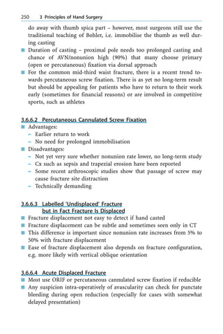 do away with thumb spica part ± however, most surgeons still use the
traditional teaching of Bohler, i.e. immobilise the thumb as well dur-
ing casting
n Duration of casting ± proximal pole needs too prolonged casting and
chance of AVN/nonunion high (90%) that many choose primary
(open or percutaneous) fixation via dorsal approach
n For the common mid-third waist fracture, there is a recent trend to-
wards percutaneous screw fixation. There is as yet no long-term result
but should be appealing for patients who have to return to their work
early (sometimes for financial reasons) or are involved in competitive
sports, such as athletes
3.6.6.2 Percutaneous Cannulated Screw Fixation
n Advantages:
± Earlier return to work
± No need for prolonged immobilisation
n Disadvantages:
± Not yet very sure whether nonunion rate lower, no long-term study
± Cx such as sepsis and trapezial erosion have been reported
± Some recent arthroscopic studies show that passage of screw may
cause fracture site distraction
± Technically demanding
3.6.6.3 Labelled `Undisplaced' Fracture
but in Fact Fracture Is Displaced
n Fracture displacement not easy to detect if hand casted
n Fracture displacement can be subtle and sometimes seen only in CT
n This difference is important since nonunion rate increases from 5% to
50% with fracture displacement
n Ease of fracture displacement also depends on fracture configuration,
e.g. more likely with vertical oblique orientation
3.6.6.4 Acute Displaced Fracture
n Most use ORIF or percutaneous cannulated screw fixation if reducible
n Any suspicion intra-operatively of avascularity can check for punctate
bleeding during open reduction (especially for cases with somewhat
delayed presentation)
250 3 Principles of Hand Surgery
 