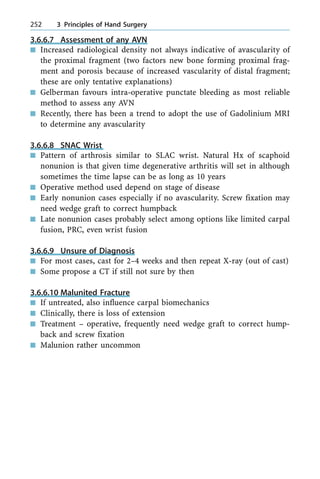 3.6.6.7 Assessment of any AVN
n Increased radiological density not always indicative of avascularity of
the proximal fragment (two factors new bone forming proximal frag-
ment and porosis because of increased vascularity of distal fragment;
these are only tentative explanations)
n Gelberman favours intra-operative punctate bleeding as most reliable
method to assess any AVN
n Recently, there has been a trend to adopt the use of Gadolinium MRI
to determine any avascularity
3.6.6.8 SNAC Wrist
n Pattern of arthrosis similar to SLAC wrist. Natural Hx of scaphoid
nonunion is that given time degenerative arthritis will set in although
sometimes the time lapse can be as long as 10 years
n Operative method used depend on stage of disease
n Early nonunion cases especially if no avascularity. Screw fixation may
need wedge graft to correct humpback
n Late nonunion cases probably select among options like limited carpal
fusion, PRC, even wrist fusion
3.6.6.9 Unsure of Diagnosis
n For most cases, cast for 2±4 weeks and then repeat X-ray (out of cast)
n Some propose a CT if still not sure by then
3.6.6.10 Malunited Fracture
n If untreated, also influence carpal biomechanics
n Clinically, there is loss of extension
n Treatment ± operative, frequently need wedge graft to correct hump-
back and screw fixation
n Malunion rather uncommon
252 3 Principles of Hand Surgery
 