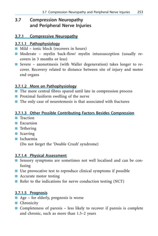 3.7 Compression Neuropathy
and Peripheral Nerve Injuries
3.7.1 Compressive Neuropathy
3.7.1.1 Pathophysiology
n Mild ± ionic block (recovers in hours)
n Moderate ± myelin back-flow/ myelin intussusception (usually re-
covers in 3 months or less)
n Severe ± axonotmesis (with Waller degeneration) takes longer to re-
cover. Recovery related to distance between site of injury and motor
end organs
3.7.1.2 More on Pathophysiology
n The more central fibres spared until late in compression process
n Proximal fusiform swelling of the nerve
n The only case of neurotemesis is that associated with fractures
3.7.1.3 Other Possible Contributing Factors Besides Compression
n Traction
n Excursion
n Tethering
n Scarring
n Ischaemia
(Do not forget the `Double Crush' syndrome)
3.7.1.4 Physical Assessment
n Sensory symptoms are sometimes not well localised and can be con-
fusing
n Use provocative test to reproduce clinical symptoms if possible
n Accurate motor testing
n Refer to the indications for nerve conduction testing (NCT)
3.7.1.5 Prognosis
n Age ± for elderly, prognosis is worse
n Chronicity
n Completeness of paresis ± less likely to recover if paresis is complete
and chronic, such as more than 1.5±2 years
a 3.7 Compression Neuropathy and Peripheral Nerve Injuries 253
 
