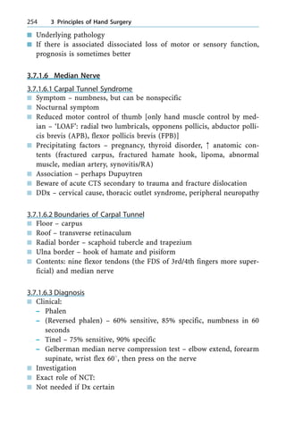 n Underlying pathology
n If there is associated dissociated loss of motor or sensory function,
prognosis is sometimes better
3.7.1.6 Median Nerve
3.7.1.6.1 Carpal Tunnel Syndrome
n Symptom ± numbness, but can be nonspecific
n Nocturnal symptom
n Reduced motor control of thumb [only hand muscle control by med-
ian ± `LOAF': radial two lumbricals, opponens pollicis, abductor polli-
cis brevis (APB), flexor pollicis brevis (FPB)]
n Precipitating factors ± pregnancy, thyroid disorder, : anatomic con-
tents (fractured carpus, fractured hamate hook, lipoma, abnormal
muscle, median artery, synovitis/RA)
n Association ± perhaps Dupuytren
n Beware of acute CTS secondary to trauma and fracture dislocation
n DDx ± cervical cause, thoracic outlet syndrome, peripheral neuropathy
3.7.1.6.2 Boundaries of Carpal Tunnel
n Floor ± carpus
n Roof ± transverse retinaculum
n Radial border ± scaphoid tubercle and trapezium
n Ulna border ± hook of hamate and pisiform
n Contents: nine flexor tendons (the FDS of 3rd/4th fingers more super-
ficial) and median nerve
3.7.1.6.3 Diagnosis
n Clinical:
± Phalen
± (Reversed phalen) ± 60% sensitive, 85% specific, numbness in 60
seconds
± Tinel ± 75% sensitive, 90% specific
± Gelberman median nerve compression test ± elbow extend, forearm
supinate, wrist flex 608, then press on the nerve
n Investigation
n Exact role of NCT:
n Not needed if Dx certain
254 3 Principles of Hand Surgery
 