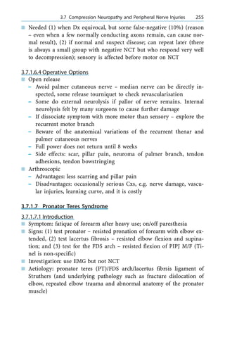 n Needed (1) when Dx equivocal, but some false-negative (10%) (reason
± even when a few normally conducting axons remain, can cause nor-
mal result), (2) if normal and suspect disease; can repeat later (there
is always a small group with negative NCT but who respond very well
to decompression); sensory is affected before motor on NCT
3.7.1.6.4 Operative Options
n Open release
± Avoid palmer cutaneous nerve ± median nerve can be directly in-
spected, some release tourniquet to check revascularisation
± Some do external neurolysis if pallor of nerve remains. Internal
neurolysis felt by many surgeons to cause further damage
± If dissociate symptom with more motor than sensory ± explore the
recurrent motor branch
± Beware of the anatomical variations of the recurrent thenar and
palmer cutaneous nerves
± Full power does not return until 8 weeks
± Side effects: scar, pillar pain, neuroma of palmer branch, tendon
adhesions, tendon bowstringing
n Arthroscopic
± Advantages: less scarring and pillar pain
± Disadvantages: occasionally serious Cxs, e.g. nerve damage, vascu-
lar injuries, learning curve, and it is costly
3.7.1.7 Pronator Teres Syndrome
3.7.1.7.1 Introduction
n Symptom: fatique of forearm after heavy use; on/off paresthesia
n Signs: (1) test pronator ± resisted pronation of forearm with elbow ex-
tended, (2) test lacertus fibrosis ± resisted elbow flexion and supina-
tion; and (3) test for the FDS arch ± resisted flexion of PIPJ M/F (Ti-
nel is non-specific)
n Investigation: use EMG but not NCT
n Aetiology: pronator teres (PT)/FDS arch/lacertus fibrsis ligament of
Struthers (and underlying pathology such as fracture dislocation of
elbow, repeated elbow trauma and abnormal anatomy of the pronator
muscle)
a 3.7 Compression Neuropathy and Peripheral Nerve Injuries 255
 
