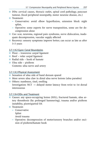 n DDx: cervical causes, thoracic outlet, spinal cord pathology, pancoast
tumour, (local peripheral neuropathy, motor neurone disease, etc.)
n Treatment:
± Conservative: avoid elbow hyperflexion, extension block night
splint,
± Operative: some experts for nerve transposition, some are for de-
compression alone
n Cxs: scar, neuroma, regional pain syndrome, nerve dislocation, inade-
quate decompression, vascular supply affected
n Recovery: sensory symptoms improve better; can occur as late as after
3±5 years
3.7.1.9.2 Gyon Canal Boundaries
n Floor ± transverse carpal ligament
n Roof ± volar carpal ligament
n Radial side ± hook of hamate
n Ulna side ± pisiform
Contents: ulna nerve and artery
3.7.1.9.3 Physical Assessment
n Sensation of ulna side of hand dorsum spared
n More severe ulna claw in distal ulna nerve lesions (ulna paradox)
n Others: numbness, tinel, swelling
Investigation: NCT ? delayed motor latency from wrist to 1st dorsal
interosseous
3.7.1.9.4 DDx and Treatment
n Causes: any space-occupying lesion (SOL), fractured hamate, ulna ar-
tery thrombosis (by prolonged hammering), trauma and/or pisiform
instability, pisotriquetral OA
n Treatment:
± Conservative
Splint
Avoid trauma
± Operative: decompression of motor/sensory branches and/or exci-
sion of pisiform/hamate hook
a 3.7 Compression Neuropathy and Peripheral Nerve Injuries 257
 