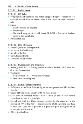 3.7.1.10 Radial Nerve
3.7.1.10.1 PIN Palsy
n Symptom: hand weakness and noted `dropped fingers' ± fingers in fact
can still extend to some extent. Due to the intact intrinsics (interos-
sei)
n Signs:
± Can be wound in forearm
± Drop fingers
± Not frank drop wrist, ± still intact BR/ECRL ± but wrist deviates
more to the radial side
n Pure motor loss
3.7.1.10.2 DDx of Causes
n Fibrous (arch) of the supinator
n Recurrent leash (Henry)
n Arcade of Frohse
n Carpi/brevis (ECRB)
n Supinator distal border
3.7.1.10.3 Investigation and Treatment
n Investigation: NCT ± slowing across arcade of Frohse, EMG with evi-
dence of denervation
n Treatment:
± Conservative ± 8±12 weeks if no masses
± Operative ± decompress
3.7.1.10.4 Radial Tunnel Syndrome
n Definition: a condition featured by minor compression of PIN without
paresis
n Cause: PIN syndrome usually with no mass lesion
n C/Fs: ache in extensor muscle mass ± more at end of day; tender
5 cm distal to lateral epicondyle
n Special test: M/F test (firm pressure applied by the examiner to the
dorsum of P/P of the M/F) ± reason: due to ECRB inserting into base
of third MC. (The test is positive if it produces pain at edge of ECRB
in the proximal forearm)
n DDx ± tennis elbow
258 3 Principles of Hand Surgery
 