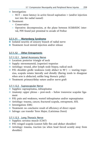 n Investigation:
± NCT ± more latency in active forced supination > (and/or injection
test into the radial tunnel)
n Treatment:
± Conservative
± Operative: decompression, at the plane between ECRB/EDC inter-
val, PIN found just proximal to arcade of Frohse
3.7.1.11 Wartenberg Syndrome
n Isolated neuritis of sensory branch of radial nerve
n Treatment: local steroid injection and/or release
3.7.1.12 Other Entrapments
3.7.1.12.1 Spinal Accessory Nerve
n Location: posterior triangle of neck
n Supply: sternomastoid, (superior) trapezius
n Aetiology: wound, after lymph node biopsy, radical neck
n P/E: shoulder girdle weakness (only abduct to 908) ? wasting trape-
zius, scapula rotates laterally and distally (flaring tends to disappear
when arm is abducted, unlike long thoracic palsy)
n Treatment: primary/delay suture and/or nerve graft
3.7.1.12.2 Suprascapular Nerve
n Supplies: supraspinatus, infraspinatus
n Anatomy: upper plexus ± post-neck ± below transverse scapular liga-
ment
n P/E: pain and weakness, wasted infraspinatus and/or supraspinatus
n Aetiology: trauma, cancer, fractured scapula, entrapment, SOL
n Investigation: EMG
n Treatment: no conclusive result of efficiency of direct repair
n Salvage: can transfer Teres Major, (Latisimus Dorsi)
3.7.1.12.3 Long Thoracic Nerve
n Supplies: serratus muscle (C567)
n P/E: winged scapula (cannot fully flex and abduct shoulder)
n Aetiology: trauma, traction (as when head forced acutely away from
shoulder)
a 3.7 Compression Neuropathy and Peripheral Nerve Injuries 259
 