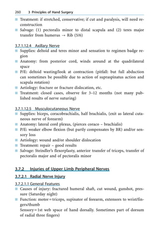n Treatment: if stretched, conservative; if cut and paralysis, will need re-
construction
n Salvage: (1) pectoralis minor to distal scapula and (2) teres major
transfer from humerus ? Rib (5/6)
3.7.1.12.4 Axillary Nerve
n Supplies: deltoid and teres minor and sensation to regimen badge re-
gion
n Anatomy: from posterior cord, winds around at the quadrilateral
space
n P/E: deltoid wasting/look at contraction (pitfall: but full abduction
can sometimes be possible due to action of supraspinatus action and
scapula rotation)
n Aetiology: fracture or fracture dislocation, etc.
n Treatment: closed cases, observe for 3±12 months (not many pub-
lished results of nerve suturing)
3.7.1.12.5 Musculocutaneous Nerve
n Supplies: biceps, coracobrachialis, half brachialis, (exit as lateral cuta-
neous nerve of forearm)
n Anatomy: lateral cord plexus, (pierces coraco ± brachialis)
n P/E: weaker elbow flexion (but partly compensates by BR) and/or sen-
sory loss
n Aetiology: wound and/or shoulder dislocation
n Treatment: repair ± good results
n Salvage: Steindler's flexorplasty, anterior transfer of triceps, transfer of
pectoralis major and of pectoralis minor
3.7.2 Injuries of Upper Limb Peripheral Nerves
3.7.2.1 Radial Nerve Injury
3.7.2.1.1 General Features
n Causes of injury: fractured humeral shaft, cut wound, gunshot, pres-
sure (Saturday night)
n Function: motor=triceps, supinator of forearm, extensors to wrist/fin-
gers/thumb
Sensory=1st web space of hand dorsally. Sometimes part of dorsum
of radial three fingers)
260 3 Principles of Hand Surgery
 