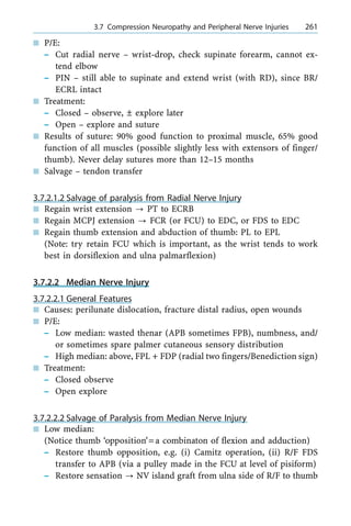 n P/E:
± Cut radial nerve ± wrist-drop, check supinate forearm, cannot ex-
tend elbow
± PIN ± still able to supinate and extend wrist (with RD), since BR/
ECRL intact
n Treatment:
± Closed ± observe, Ô explore later
± Open ± explore and suture
n Results of suture: 90% good function to proximal muscle, 65% good
function of all muscles (possible slightly less with extensors of finger/
thumb). Never delay sutures more than 12±15 months
n Salvage ± tendon transfer
3.7.2.1.2 Salvage of paralysis from Radial Nerve Injury
n Regain wrist extension ? PT to ECRB
n Regain MCPJ extension ? FCR (or FCU) to EDC, or FDS to EDC
n Regain thumb extension and abduction of thumb: PL to EPL
(Note: try retain FCU which is important, as the wrist tends to work
best in dorsiflexion and ulna palmarflexion)
3.7.2.2 Median Nerve Injury
3.7.2.2.1 General Features
n Causes: perilunate dislocation, fracture distal radius, open wounds
n P/E:
± Low median: wasted thenar (APB sometimes FPB), numbness, and/
or sometimes spare palmer cutaneous sensory distribution
± High median: above, FPL + FDP (radial two fingers/Benediction sign)
n Treatment:
± Closed observe
± Open explore
3.7.2.2.2 Salvage of Paralysis from Median Nerve Injury
n Low median:
(Notice thumb `opposition'=a combinaton of flexion and adduction)
± Restore thumb opposition, e.g. (i) Camitz operation, (ii) R/F FDS
transfer to APB (via a pulley made in the FCU at level of pisiform)
± Restore sensation ? NV island graft from ulna side of R/F to thumb
a 3.7 Compression Neuropathy and Peripheral Nerve Injuries 261
 