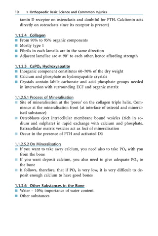 tamin D receptor on osteoclasts and doubtful for PTH. Calcitonin acts
directly on osteoclasts since its receptor is present)
1.1.2.4 Collagen
n From 90% to 95% organic components
n Mostly type 1
n Fibrils in each lamella are in the same direction
n Adjacent lamellae are at 908 to each other, hence affording strength
1.1.2.5 CaPO4 Hydroxyapatite
n Inorganic component constitutes 60±70% of the dry weight
n Calcium and phosphate as hydroxyapatite crystals
n Crystals contain labile carbonate and acid phosphate groups needed
in interaction with surrounding ECF and organic matrix
1.1.2.5.1 Process of Mineralisation
n Site of mineralisation at the `pores' on the collagen triple helix. Com-
mence at the mineralisation front (at interface of osteoid and mineral-
ised substance)
n Osteoblasts eject intracellular membrane bound vesicles (rich in so-
dium and sulphate) in rapid exchange with calcium and phosphate.
Extracellular matrix vesicles act as foci of mineralisation
n Occur in the presence of PTH and activated D3
1.1.2.5.2 On Mineralisation
n If you want to take away calcium, you need also to take PO4 with you
from the bone
n If you want deposit calcium, you also need to give adequate PO4 to
the bone
n It follows, therefore, that if PO4 is very low, it is very difficult to de-
posit enough calcium to have good bones
1.1.2.6 Other Substances in the Bone
n Water ± 10%; importance of water content
n Other substances
10 1 Orthopaedic Basic Science and Commmon Injuries
 