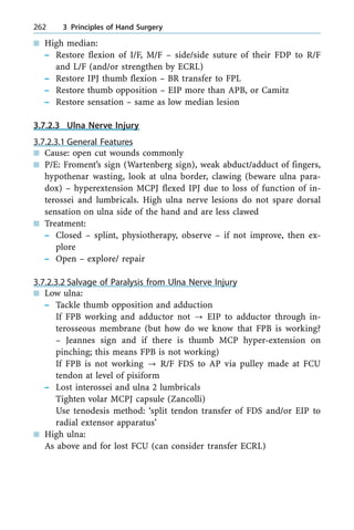 n High median:
± Restore flexion of I/F, M/F ± side/side suture of their FDP to R/F
and L/F (and/or strengthen by ECRL)
± Restore IPJ thumb flexion ± BR transfer to FPL
± Restore thumb opposition ± EIP more than APB, or Camitz
± Restore sensation ± same as low median lesion
3.7.2.3 Ulna Nerve Injury
3.7.2.3.1 General Features
n Cause: open cut wounds commonly
n P/E: Froment's sign (Wartenberg sign), weak abduct/adduct of fingers,
hypothenar wasting, look at ulna border, clawing (beware ulna para-
dox) ± hyperextension MCPJ flexed IPJ due to loss of function of in-
terossei and lumbricals. High ulna nerve lesions do not spare dorsal
sensation on ulna side of the hand and are less clawed
n Treatment:
± Closed ± splint, physiotherapy, observe ± if not improve, then ex-
plore
± Open ± explore/ repair
3.7.2.3.2 Salvage of Paralysis from Ulna Nerve Injury
n Low ulna:
± Tackle thumb opposition and adduction
If FPB working and adductor not ? EIP to adductor through in-
terosseous membrane (but how do we know that FPB is working?
± Jeannes sign and if there is thumb MCP hyper-extension on
pinching; this means FPB is not working)
If FPB is not working ? R/F FDS to AP via pulley made at FCU
tendon at level of pisiform
± Lost interossei and ulna 2 lumbricals
Tighten volar MCPJ capsule (Zancolli)
Use tenodesis method: `split tendon transfer of FDS and/or EIP to
radial extensor apparatus'
n High ulna:
As above and for lost FCU (can consider transfer ECRL)
262 3 Principles of Hand Surgery
 