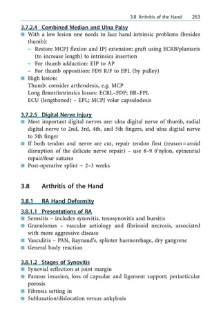 3.7.2.4 Combined Median and Ulna Palsy
n With a low lesion one needs to face hand intrinsic problems (besides
thumb):
± Restore MCPJ flexion and IPJ extension: graft using ECRB/plantaris
(to increase length) to intrinsics insertion
± For thumb adduction: EIP to AP
± For thumb opposition: FDS R/F to EPL (by pulley)
n High lesion:
Thumb: consider arthrodesis, e.g. MCP
Long flexor/intrinsics losses: ECRL±FDP; BR±FPL
ECU (lengthened) ± EPL; MCPJ volar capsulodesis
3.7.2.5 Digital Nerve Injury
n Most important digital nerves are: ulna digital nerve of thumb, radial
digital nerve to 2nd, 3rd, 4th, and 5th fingers, and ulna digital nerve
to 5th finger
n If both tendon and nerve are cut, repair tendon first (reason=avoid
disruption of the delicate nerve repair) ± use 8±9 0'nylon, epineurial
repair/four sutures
n Post-operative splint ~ 2±3 weeks
3.8 Arthritis of the Hand
3.8.1 RA Hand Deformity
3.8.1.1 Presentations of RA
n Serositis ± includes synovitis, tenosynovitis and bursitis
n Granulomas ± vascular aetiology and fibrinoid necrosis, associated
with more aggressive disease
n Vasculitis ± PAN, Raynaud's, splinter haemorrhage, dry gangrene
n General body reaction
3.8.1.2 Stages of Synovitis
n Synovial reflection at joint margin
n Pannus invasion, loss of capsular and ligament support; periarticular
porosis
n Fibrosis setting in
n Subluxation/dislocation versus ankylosis
a 3.8 Arthritis of the Hand 263
 