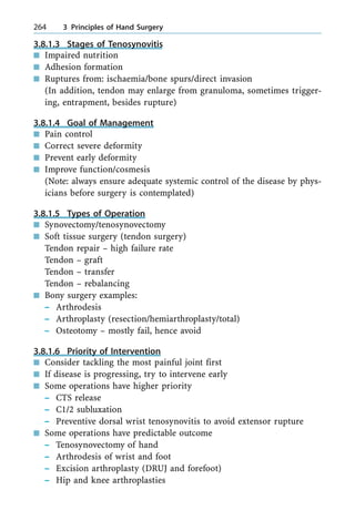 3.8.1.3 Stages of Tenosynovitis
n Impaired nutrition
n Adhesion formation
n Ruptures from: ischaemia/bone spurs/direct invasion
(In addition, tendon may enlarge from granuloma, sometimes trigger-
ing, entrapment, besides rupture)
3.8.1.4 Goal of Management
n Pain control
n Correct severe deformity
n Prevent early deformity
n Improve function/cosmesis
(Note: always ensure adequate systemic control of the disease by phys-
icians before surgery is contemplated)
3.8.1.5 Types of Operation
n Synovectomy/tenosynovectomy
n Soft tissue surgery (tendon surgery)
Tendon repair ± high failure rate
Tendon ± graft
Tendon ± transfer
Tendon ± rebalancing
n Bony surgery examples:
± Arthrodesis
± Arthroplasty (resection/hemiarthroplasty/total)
± Osteotomy ± mostly fail, hence avoid
3.8.1.6 Priority of Intervention
n Consider tackling the most painful joint first
n If disease is progressing, try to intervene early
n Some operations have higher priority
± CTS release
± C1/2 subluxation
± Preventive dorsal wrist tenosynovitis to avoid extensor rupture
n Some operations have predictable outcome
± Tenosynovectomy of hand
± Arthrodesis of wrist and foot
± Excision arthroplasty (DRUJ and forefoot)
± Hip and knee arthroplasties
264 3 Principles of Hand Surgery
 