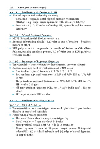 3.8.1.9 Problems with Extensors in RA
n Sites of rupture and underlying aetiology
± Ischaemic ± typically distal edge of extensor retinaculum
± Attrition ± e.g. Caput ulnae syndrome; EPL at Lister's tubercle
± Invasion ± e.g. DIPJ mallet deformity; PIPJ synovitis and Buttonere
deformity
3.8.1.9.1 DDx of Ruptured Extensor
n MCPJ dislocation with flexion contracture
n Extensor subluxating ulnarly ± i.e. volar to axis of rotation ± becomes
flexors of MCPJ
n PIN palsy ± motor compression at arcade of Frohse ? C/F: elbow
fullness, positive tenodesis present, RD of wrist due to ECU paralysis
(retained ECRL)
3.8.1.9.2 Treatment of Ruptured Extensors
n Tenosynovitis ± tenosynovectomy decompresses, prevents rupture
n Rupture may also need to treat associated DRUJ lesion
± One tendon ruptured (extensor to L/F): L/F to R/F
± Two tendons ruptured (extensors to L/F and R/F): EIP to L/F; R/F
to M/F
± Three tendons ruptured (extensors to M/F, R/F, L/F): M/F to I/F;
EIP to ulna 2 fingers
± All four extensor tendons: ECRL to I/F, M/F (with graft), EIP to
ulna 2
± EPL rupture ± use EIP transfer
3.8.1.10 Problems with Flexors in RA
3.8.1.10.1 Clinical Problems
n Tenosynovitis ± can cause trigger, swan neck, pinch test if positive in-
dicative of associated synovitis
n Flexor tendon related problems
± Thickened flexor sheath ± may cause triggering
± Distal nodule ? finger may lock in flexion
± More proximal nodule near A2 ? lock in extension
± Flexor ruptures ? more at (1) palmer carpal bones, (2) trapezial
ridge (FPL), (3) scaphoid tubercle and (4) edge of carpal ligament
in carpal tunnel
266 3 Principles of Hand Surgery
 